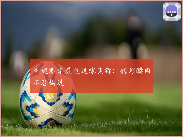 中超赛季最佳进球集锦：精彩瞬间不容错过