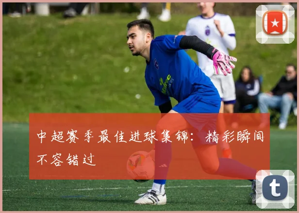 中超赛季最佳进球集锦：精彩瞬间不容错过