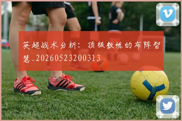 英超战术分析：顶级教练的布阵智慧_20260523200313