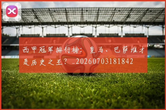西甲冠军排行榜：皇马、巴萨谁才是历史之王？_20260703181842