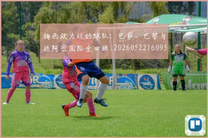 梅西效力过的球队：巴萨、巴黎与迈阿密国际全回顾_20260522160959