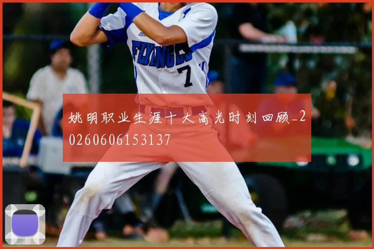 姚明职业生涯十大高光时刻回顾_20260606153137